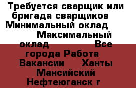 Требуется сварщик или бригада сварщиков  › Минимальный оклад ­ 4 000 › Максимальный оклад ­ 120 000 - Все города Работа » Вакансии   . Ханты-Мансийский,Нефтеюганск г.